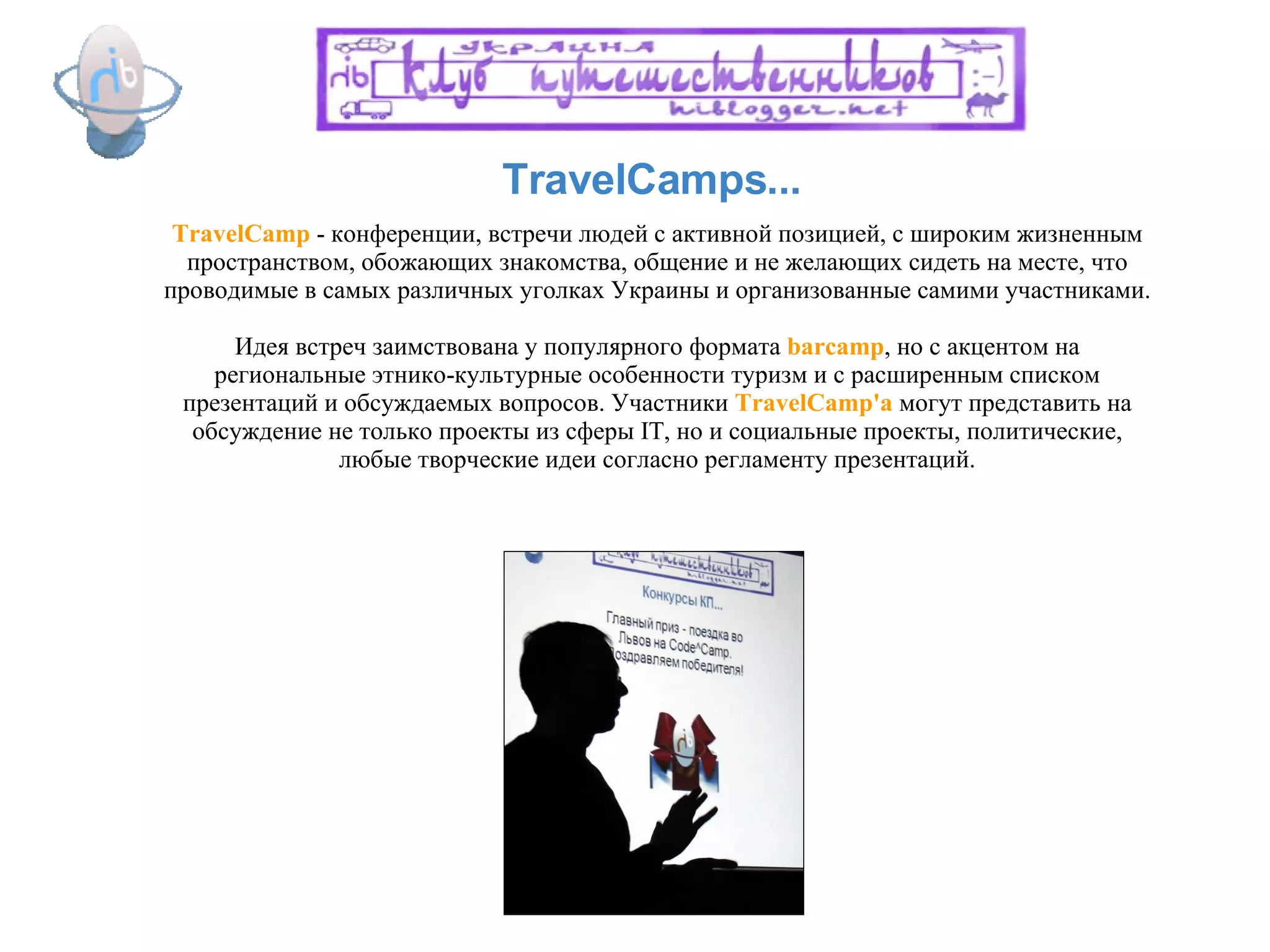 TravelCamps... TravelCamp  - конференции, встречи людей с активной позицией, с широким жизненным пространством, обожающих знакомства, общение и не желающих сидеть на месте, что проводимые в самых различных уголках Украины и организованные самими участниками. Идея встреч заимствована у популярного формата  barcamp , но с акцентом на региональные этнико-культурные особенности туризм и с расширенным списком презентаций и обсуждаемых вопросов. Участники  TravelCamp'а   могут представить на обсуждение не только проекты из сферы IT, но и социальные проекты, политические, любые творческие идеи согласно регламенту презентаций. 