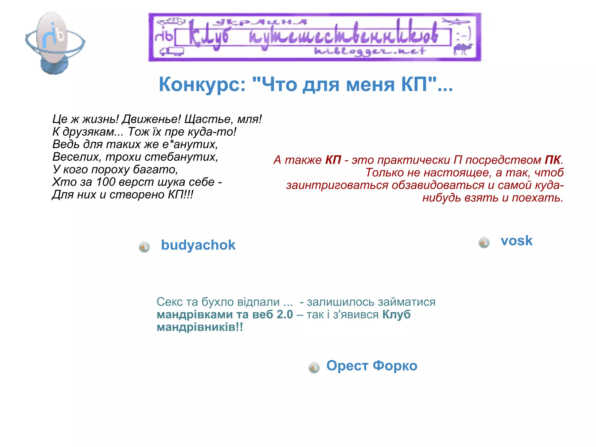 Конкурс: "Что для меня КП"... Це ж жизнь! Движенье! Щастье, мля! К друзякам... Тож їх пре куда-то!  Ведь для таких же е*анутих, Веселих, трохи стебанутих, У кого пороху багато, Хто за 100 верст шука себе - Для них и створено КП!!! budyachok А также  КП  - это практически П посредством  ПК . Только не настоящее, а так, чтоб заинтриговаться обзавидоваться и самой куда-нибудь взять и поехать. vosk Секс та бухло відпали ...  - залишилось займатися  мандрівками та веб 2.0  – так і з'явився  Клуб мандрівників!! Орест Форко 