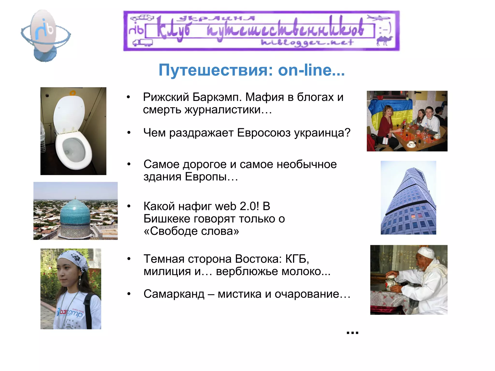Путешествия: on-line...  Какой нафиг  web 2.0 ! В Бишкеке говорят только о «Свободе слова» Чем раздражает Евросоюз украинца? Темная сторона Востока: КГБ, милиция и… верблюжье молоко... ... Рижский Баркэмп. Мафия в блогах и смерть журналистики… Самое дорогое и самое необычное здания Европы… Самарканд – мистика и очарование… 