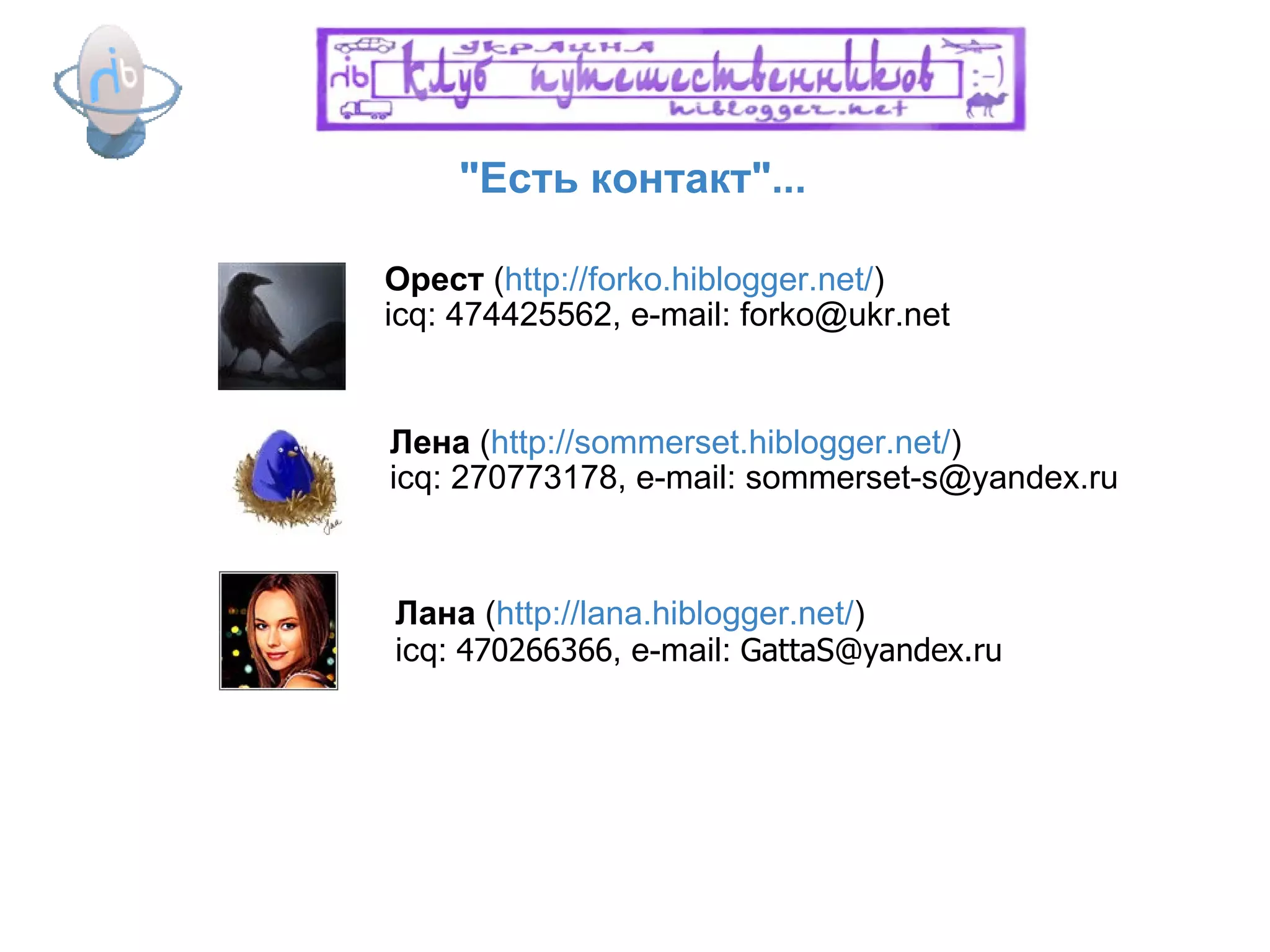 "Есть контакт"... Орест  ( http://forko.hiblogger.net/ ) icq: 474425562, e-mail: forko@ukr.net Лена  ( http://sommerset.hiblogger.net/ ) icq: 270773178, e-mail: sommerset-s@yandex.ru Лана  ( http://lana.hiblogger.net/ ) icq:  470266366 , e-mail:  [email_address] 