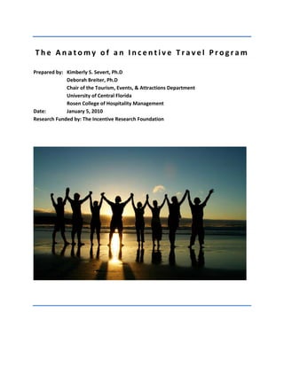 The Anatomy of an Incentive Travel Program 
Prepared by: Kimberly S. Severt, Ph.D Deborah Breiter, Ph.D Chair of the Tourism, Events, & Attractions Department University of Central Florida Rosen College of Hospitality Management 
Date: January 5, 2010 Research Funded by: The Incentive Research Foundation  