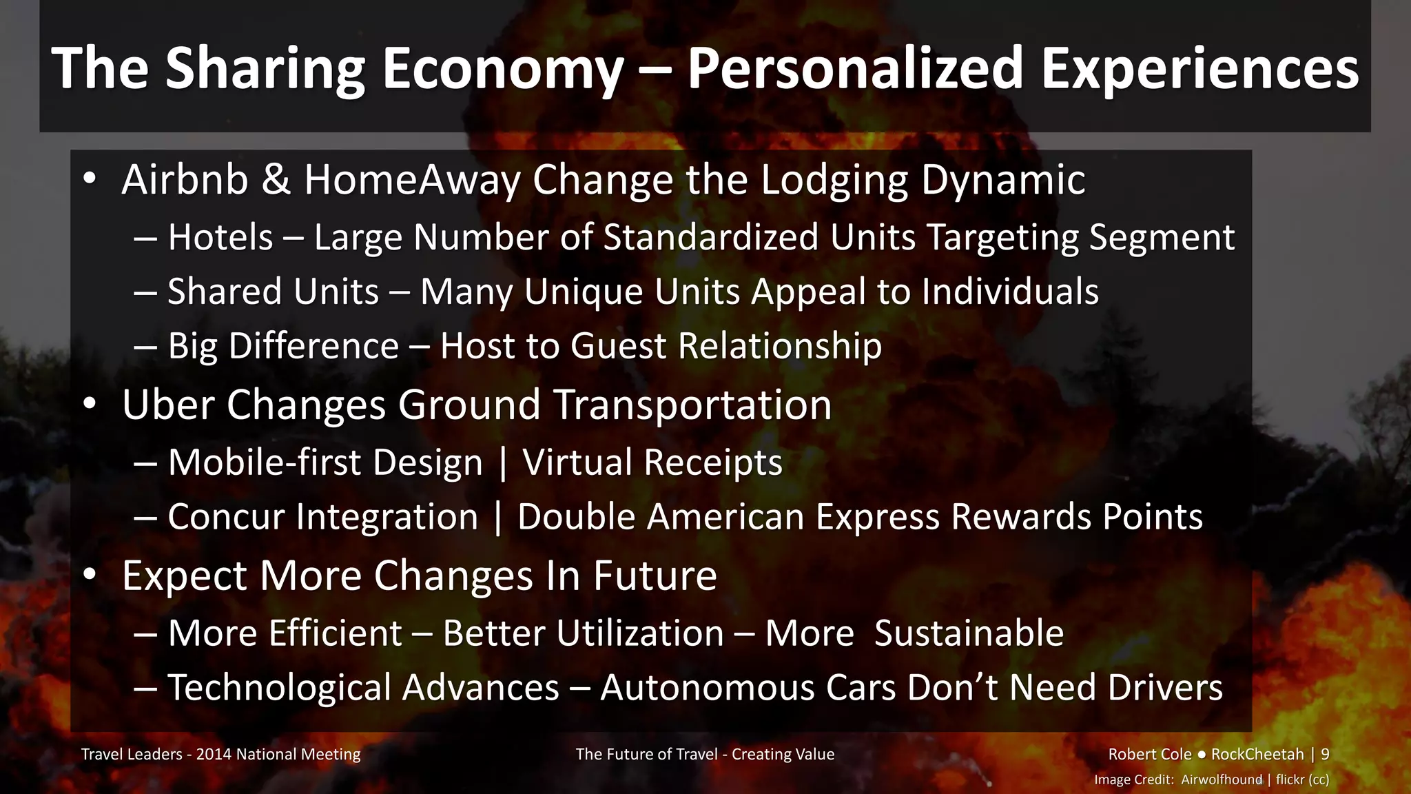 The Sharing Economy – Personalized Experiences
• Airbnb & HomeAway Change the Lodging Dynamic
– Hotels – Large Number of Standardized Units Targeting Segment
– Shared Units – Many Unique Units Appeal to Individuals
– Big Difference – Host to Guest Relationship
• Uber Changes Ground Transportation
– Mobile-first Design | Virtual Receipts
– Concur Integration | Double American Express Rewards Points
• Expect More Changes In Future
– More Efficient – Better Utilization – More Sustainable
– Technological Advances – Autonomous Cars Don’t Need Drivers
Travel Leaders - 2014 National Meeting The Future of Travel - Creating Value Robert Cole ● RockCheetah | 9
Image Credit: Airwolfhound | flickr (cc)
 