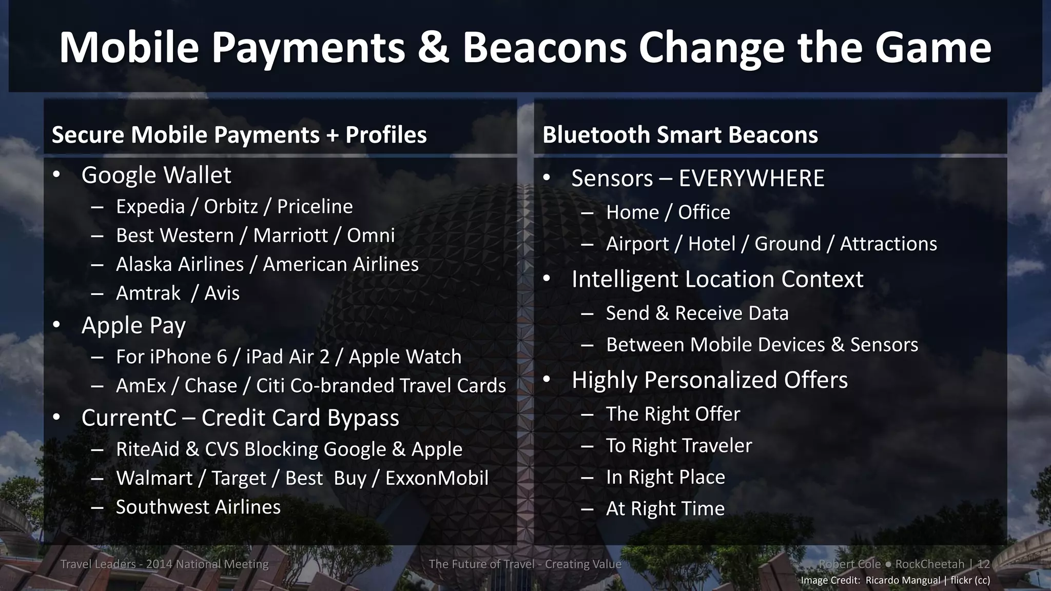 Mobile Payments & Beacons Change the Game
Secure Mobile Payments + Profiles
• Google Wallet
– Expedia / Orbitz / Priceline
– Best Western / Marriott / Omni
– Alaska Airlines / American Airlines
– Amtrak / Avis
• Apple Pay
– For iPhone 6 / iPad Air 2 / Apple Watch
– AmEx / Chase / Citi Co-branded Travel Cards
• CurrentC – Credit Card Bypass
– RiteAid & CVS Blocking Google & Apple
– Walmart / Target / Best Buy / ExxonMobil
– Southwest Airlines
Bluetooth Smart Beacons
• Sensors – EVERYWHERE
– Home / Office
– Airport / Hotel / Ground / Attractions
• Intelligent Location Context
– Send & Receive Data
– Between Mobile Devices & Sensors
• Highly Personalized Offers
– The Right Offer
– To Right Traveler
– In Right Place
– At Right Time
Travel Leaders - 2014 National Meeting The Future of Travel - Creating Value Robert Cole ● RockCheetah | 12
Image Credit: Ricardo Mangual | flickr (cc)
 