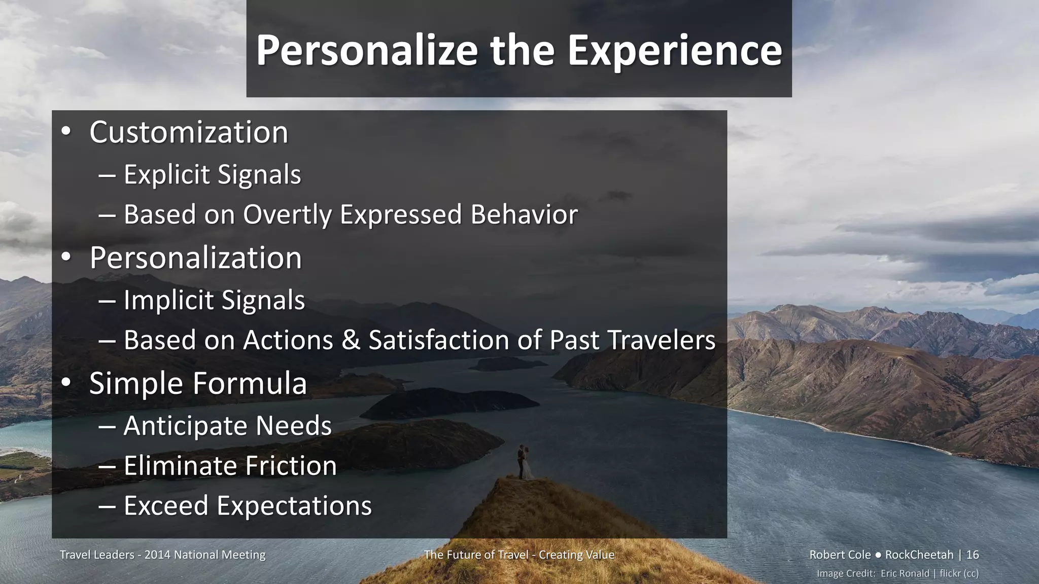 Personalize the Experience
• Customization
– Explicit Signals
– Based on Overtly Expressed Behavior
• Personalization
– Implicit Signals
– Based on Actions & Satisfaction of Past Travelers
• Simple Formula
– Anticipate Needs
– Eliminate Friction
– Exceed Expectations
Travel Leaders - 2014 National Meeting The Future of Travel - Creating Value Robert Cole ● RockCheetah | 16
Image Credit: Eric Ronald | flickr (cc)
 