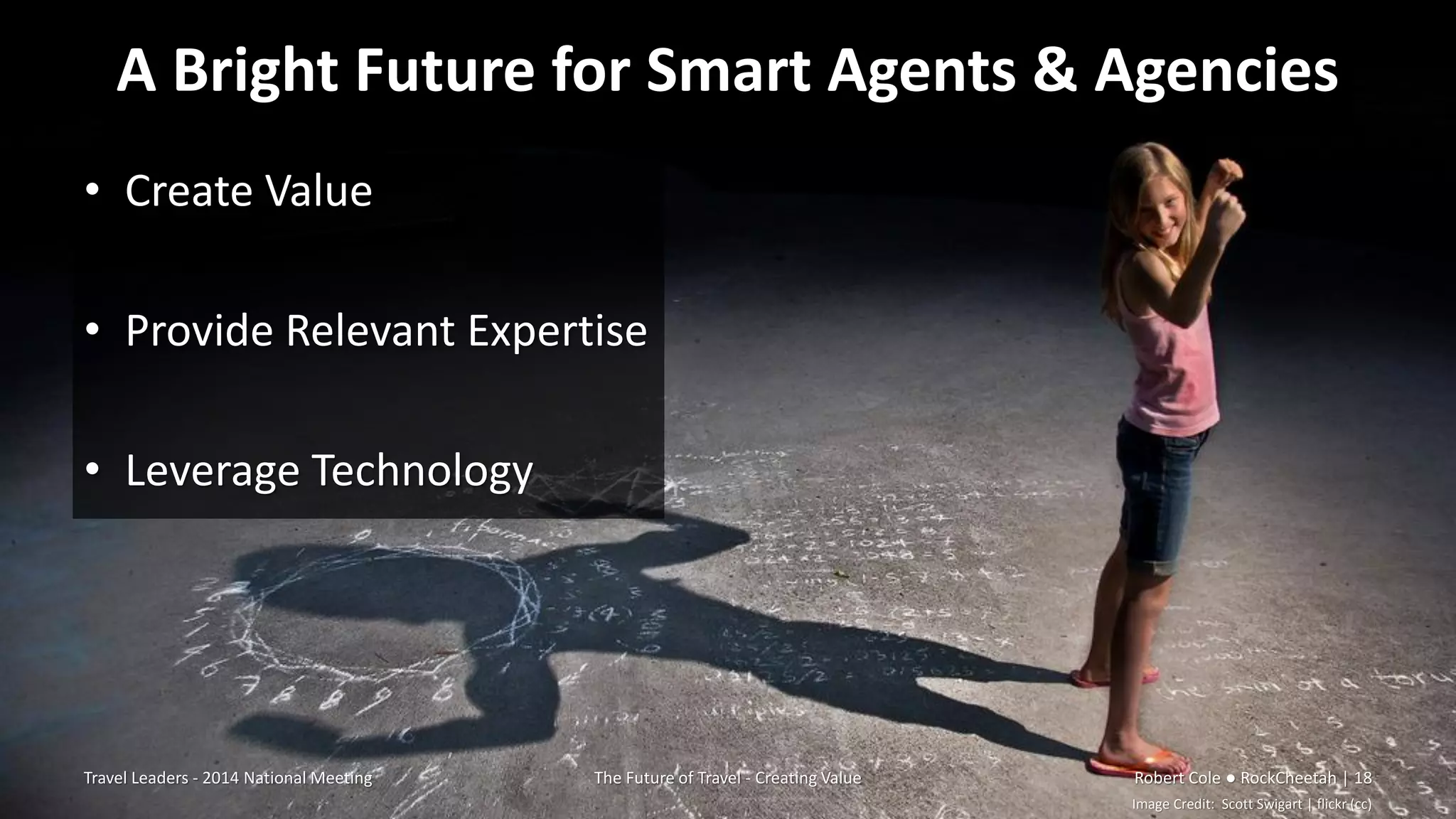 A Bright Future for Smart Agents & Agencies
• Create Value
• Provide Relevant Expertise
• Leverage Technology
Travel Leaders - 2014 National Meeting The Future of Travel - Creating Value Robert Cole ● RockCheetah | 18
Image Credit: Scott Swigart | flickr (cc)
 