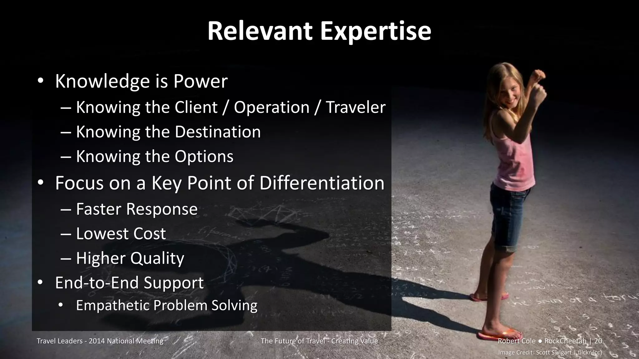 Relevant Expertise
• Knowledge is Power
– Knowing the Client / Operation / Traveler
– Knowing the Destination
– Knowing the Options
• Focus on a Key Point of Differentiation
– Faster Response
– Lowest Cost
– Higher Quality
• End-to-End Support
• Empathetic Problem Solving
Travel Leaders - 2014 National Meeting The Future of Travel - Creating Value Robert Cole ● RockCheetah | 20
Image Credit: Scott Swigart | flickr (cc)
 