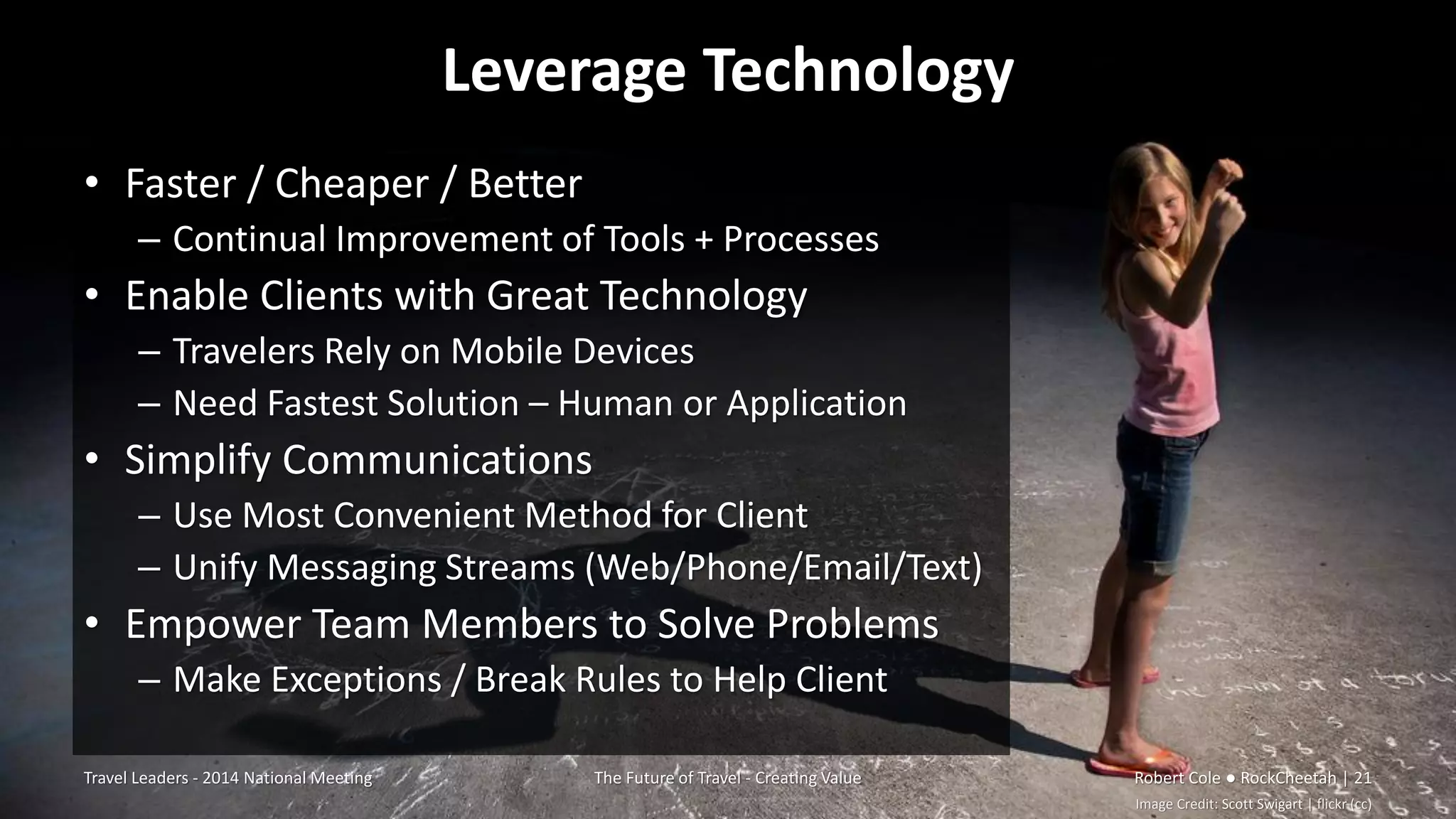 Leverage Technology
• Faster / Cheaper / Better
– Continual Improvement of Tools + Processes
• Enable Clients with Great Technology
– Travelers Rely on Mobile Devices
– Need Fastest Solution – Human or Application
• Simplify Communications
– Use Most Convenient Method for Client
– Unify Messaging Streams (Web/Phone/Email/Text)
• Empower Team Members to Solve Problems
– Make Exceptions / Break Rules to Help Client
Travel Leaders - 2014 National Meeting The Future of Travel - Creating Value Robert Cole ● RockCheetah | 21
Image Credit: Scott Swigart | flickr (cc)
 