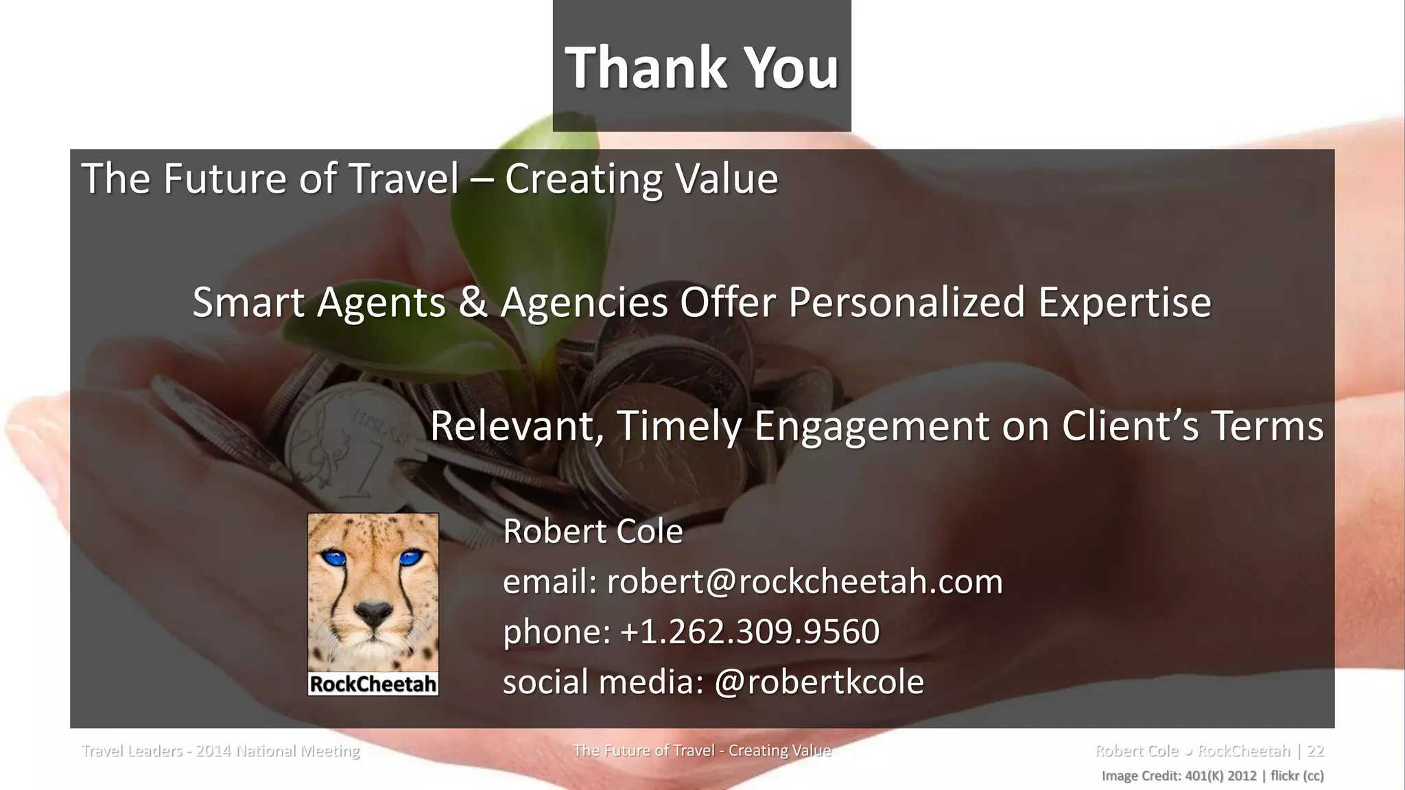 Thank You
The Future of Travel – Creating Value
Smart Agents & Agencies Offer Personalized Expertise
Relevant, Timely Engagement on Client’s Terms
Robert Cole
email: robert@rockcheetah.com
phone: +1.262.309.9560
social media: @robertkcole
Travel Leaders - 2014 National Meeting The Future of Travel - Creating Value Robert Cole ● RockCheetah | 22
Image Credit: 401(K) 2012 | flickr (cc)
 