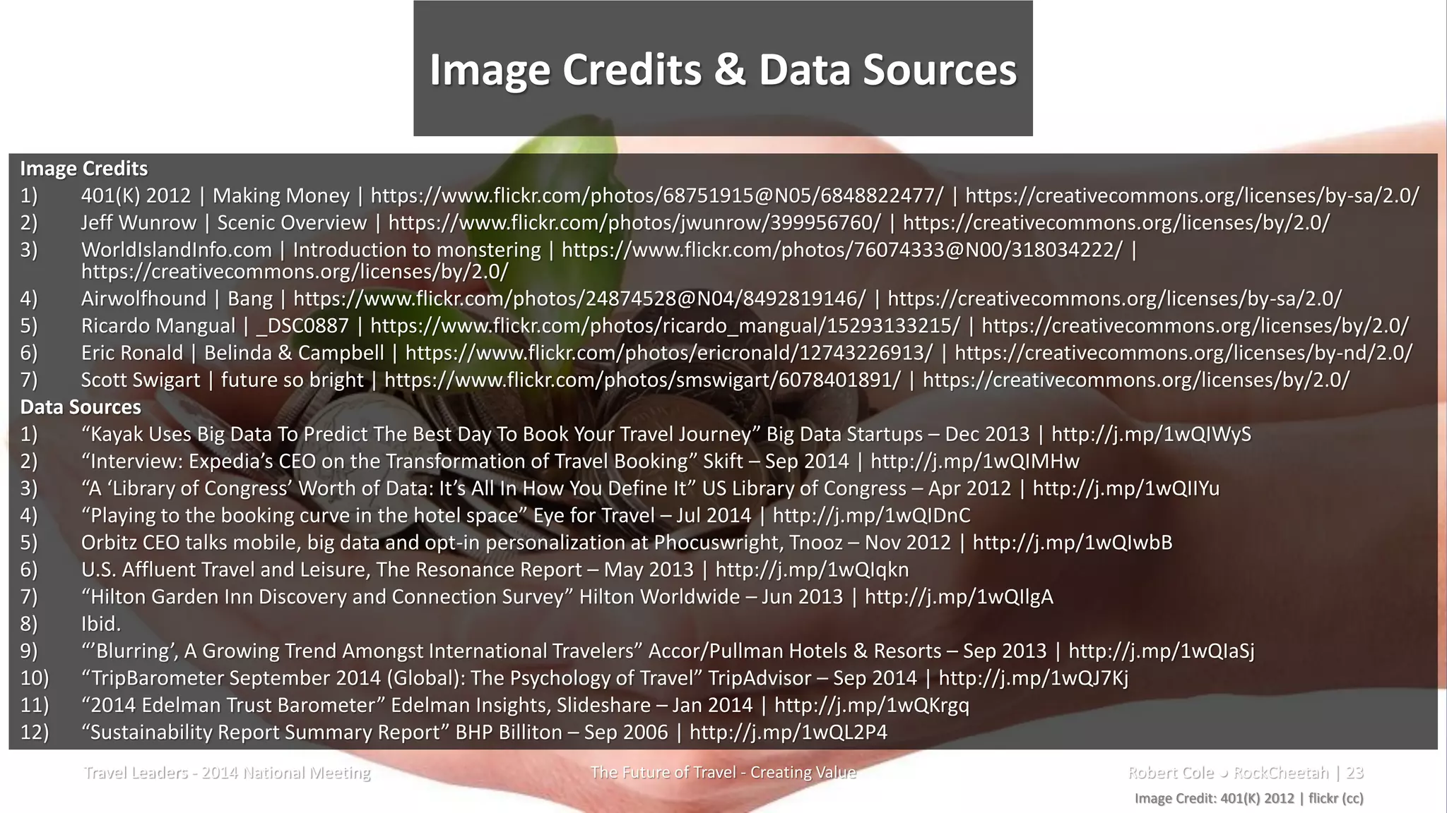 Image Credits & Data Sources
Travel Leaders - 2014 National Meeting The Future of Travel - Creating Value Robert Cole ● RockCheetah | 23
Image Credits
1) 401(K) 2012 | Making Money | https://www.flickr.com/photos/68751915@N05/6848822477/ | https://creativecommons.org/licenses/by-sa/2.0/
2) Jeff Wunrow | Scenic Overview | https://www.flickr.com/photos/jwunrow/399956760/ | https://creativecommons.org/licenses/by/2.0/
3) WorldIslandInfo.com | Introduction to monstering | https://www.flickr.com/photos/76074333@N00/318034222/ |
https://creativecommons.org/licenses/by/2.0/
4) Airwolfhound | Bang | https://www.flickr.com/photos/24874528@N04/8492819146/ | https://creativecommons.org/licenses/by-sa/2.0/
5) Ricardo Mangual | _DSC0887 | https://www.flickr.com/photos/ricardo_mangual/15293133215/ | https://creativecommons.org/licenses/by/2.0/
6) Eric Ronald | Belinda & Campbell | https://www.flickr.com/photos/ericronald/12743226913/ | https://creativecommons.org/licenses/by-nd/2.0/
7) Scott Swigart | future so bright | https://www.flickr.com/photos/smswigart/6078401891/ | https://creativecommons.org/licenses/by/2.0/
Data Sources
1) “Kayak Uses Big Data To Predict The Best Day To Book Your Travel Journey” Big Data Startups – Dec 2013 | http://j.mp/1wQIWyS
2) “Interview: Expedia’s CEO on the Transformation of Travel Booking” Skift – Sep 2014 | http://j.mp/1wQIMHw
3) “A ‘Library of Congress’ Worth of Data: It’s All In How You Define It” US Library of Congress – Apr 2012 | http://j.mp/1wQIIYu
4) “Playing to the booking curve in the hotel space” Eye for Travel – Jul 2014 | http://j.mp/1wQIDnC
5) Orbitz CEO talks mobile, big data and opt-in personalization at Phocuswright, Tnooz – Nov 2012 | http://j.mp/1wQIwbB
6) U.S. Affluent Travel and Leisure, The Resonance Report – May 2013 | http://j.mp/1wQIqkn
7) “Hilton Garden Inn Discovery and Connection Survey” Hilton Worldwide – Jun 2013 | http://j.mp/1wQIlgA
8) Ibid.
9) “’Blurring’, A Growing Trend Amongst International Travelers” Accor/Pullman Hotels & Resorts – Sep 2013 | http://j.mp/1wQIaSj
10) “TripBarometer September 2014 (Global): The Psychology of Travel” TripAdvisor – Sep 2014 | http://j.mp/1wQJ7Kj
11) “2014 Edelman Trust Barometer” Edelman Insights, Slideshare – Jan 2014 | http://j.mp/1wQKrgq
12) “Sustainability Report Summary Report” BHP Billiton – Sep 2006 | http://j.mp/1wQL2P4
Image Credit: 401(K) 2012 | flickr (cc)
 