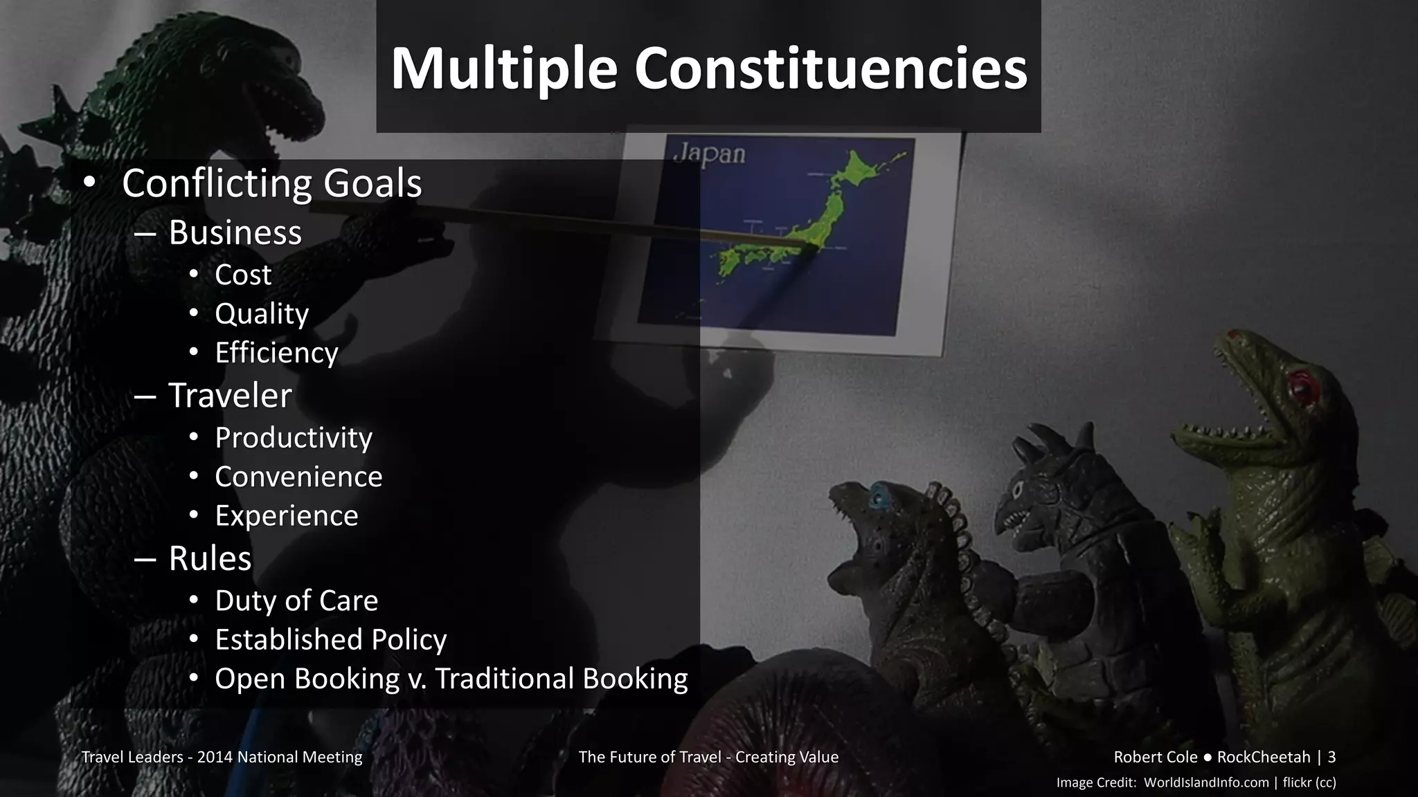Image Credit: WorldIslandInfo.com | flickr (cc)
Multiple Constituencies
• Conflicting Goals
– Business
• Cost
• Quality
• Efficiency
– Traveler
• Productivity
• Convenience
• Experience
– Rules
• Duty of Care
• Established Policy
• Open Booking v. Traditional Booking
Travel Leaders - 2014 National Meeting The Future of Travel - Creating Value Robert Cole ● RockCheetah | 3
 