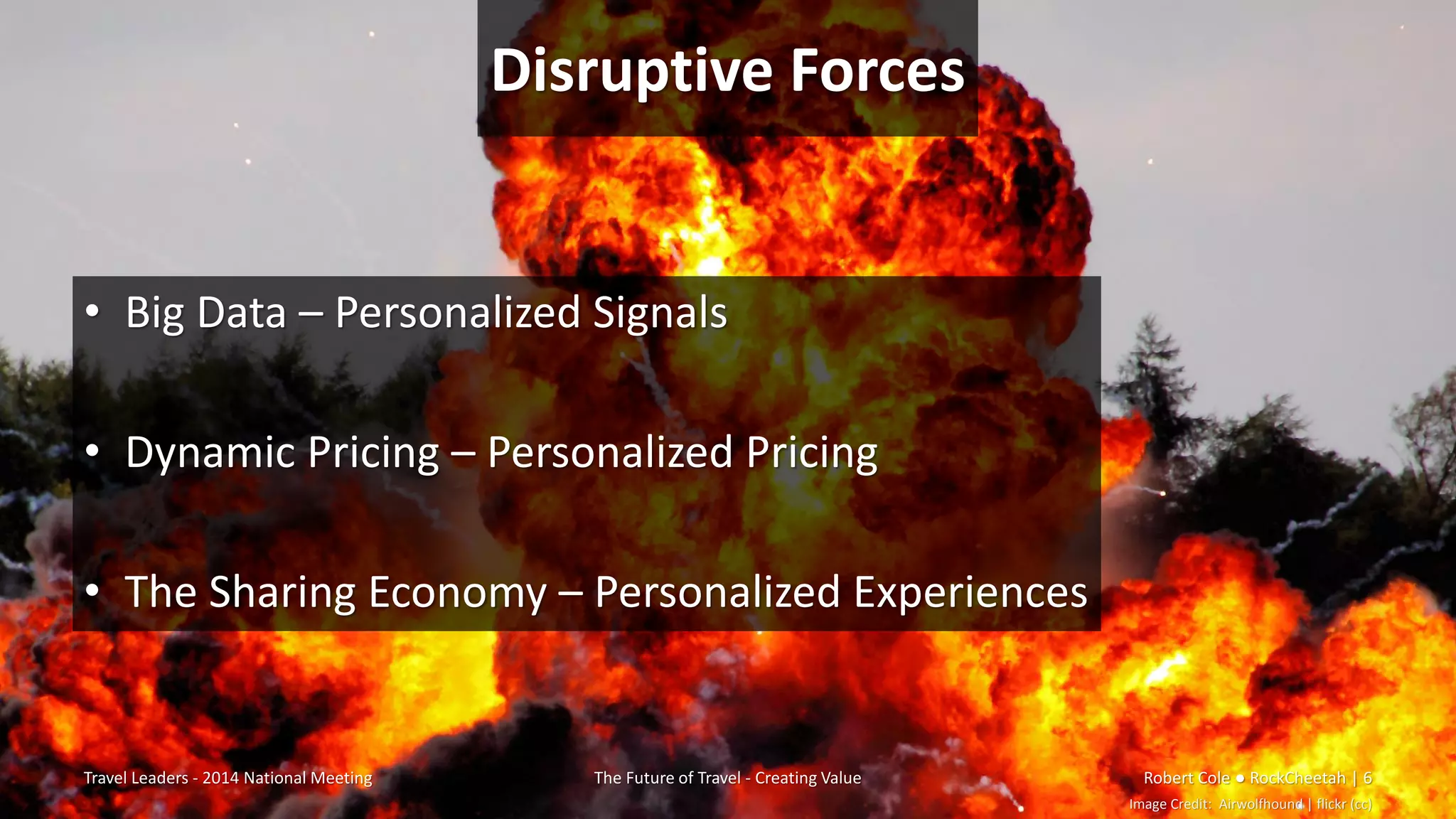 Disruptive Forces
• Big Data – Personalized Signals
• Dynamic Pricing – Personalized Pricing
• The Sharing Economy – Personalized Experiences
Travel Leaders - 2014 National Meeting The Future of Travel - Creating Value Robert Cole ● RockCheetah | 6
Image Credit: Airwolfhound | flickr (cc)
 
