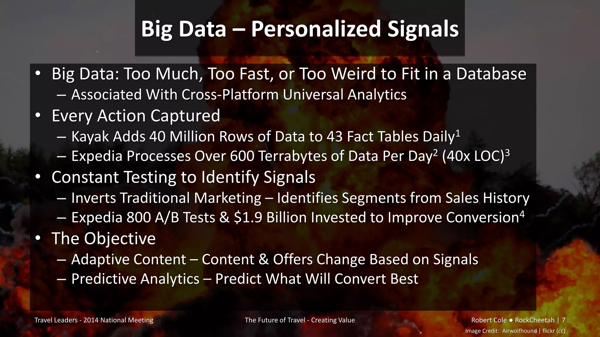 Big Data – Personalized Signals
• Big Data: Too Much, Too Fast, or Too Weird to Fit in a Database
– Associated With Cross-Platform Universal Analytics
• Every Action Captured
– Kayak Adds 40 Million Rows of Data to 43 Fact Tables Daily1
– Expedia Processes Over 600 Terrabytes of Data Per Day2 (40x LOC)3
• Constant Testing to Identify Signals
– Inverts Traditional Marketing – Identifies Segments from Sales History
– Expedia 800 A/B Tests & $1.9 Billion Invested to Improve Conversion4
• The Objective
– Adaptive Content – Content & Offers Change Based on Signals
– Predictive Analytics – Predict What Will Convert Best
Travel Leaders - 2014 National Meeting The Future of Travel - Creating Value Robert Cole ● RockCheetah | 7
Image Credit: Airwolfhound | flickr (cc)
 