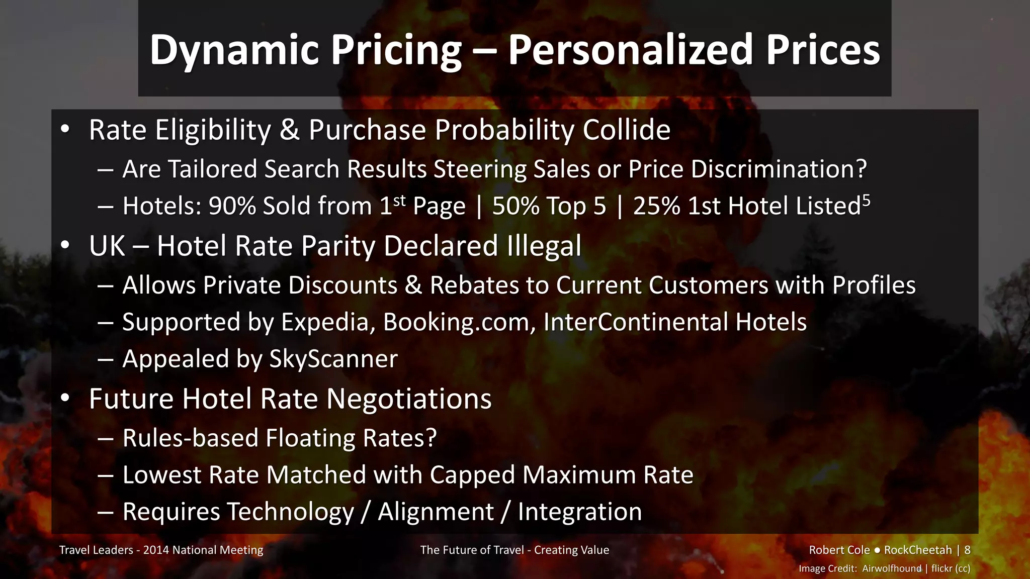 Dynamic Pricing – Personalized Prices
• Rate Eligibility & Purchase Probability Collide
– Are Tailored Search Results Steering Sales or Price Discrimination?
– Hotels: 90% Sold from 1st Page | 50% Top 5 | 25% 1st Hotel Listed5
• UK – Hotel Rate Parity Declared Illegal
– Allows Private Discounts & Rebates to Current Customers with Profiles
– Supported by Expedia, Booking.com, InterContinental Hotels
– Appealed by SkyScanner
• Future Hotel Rate Negotiations
– Rules-based Floating Rates?
– Lowest Rate Matched with Capped Maximum Rate
– Requires Technology / Alignment / Integration
Travel Leaders - 2014 National Meeting The Future of Travel - Creating Value Robert Cole ● RockCheetah | 8
Image Credit: Airwolfhound | flickr (cc)
 