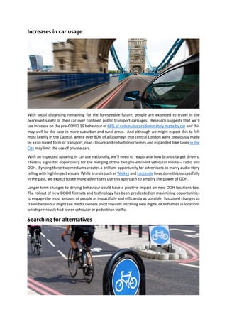 Increases in car usage
With social distancing remaining for the foreseeable future, people are expected to travel in the
perceived safety of their car over confined public transport carriages. Research suggests that we’ll
see increase on the pre-COVID 19 behaviour of 68% of commutes predominately made by car and this
may well be the case in more suburban and rural areas. And although we might expect this to felt
most keenly in the Capital, where over 80% of all journeys into central London were previously made
by a rail-based form of transport, road closure and reduction schemes and expanded bike lanes in the
City may limit the use of private cars.
With an expected upswing in car use nationally, we’ll need to reappraise how brands target drivers.
There is a greater opportunity for the merging of the two pre-eminent vehicular media – radio and
OOH. Syncing these two mediums creates a brilliant opportunity for advertisers to marry audio story
telling with high impact visuals While brands such as Wickes and Lucozade have done this successfully
in the past, we expect to see more advertisers use this approach to amplify the power of OOH.
Longer term changes to driving behaviour could have a positive impact on new OOH locations too.
The rollout of new DOOH formats and technology has been predicated on maximising opportunities
to engage the most amount of people as impactfully and efficiently as possible. Sustained changes to
travel behaviour might see media owners pivot towards installing new digital OOH frames in locations
which previously had lower vehicular or pedestrian traffic.
Searching for alternatives
 