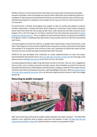 PM Boris Johnson’s recent announcement that those returning to work should avoid using public
transport if possible, means that people will need to look to alternative ways of getting to places of
employment. Not everyone has the benefit of owning a car (and those that do may not wish to pay
exorbitant parking fees or congestion zone charges) so we may see a return to more manual forms
of movement.
The government is actively encouraging more people to take up cycling and walking as greener
transport alternatives. Transport Secretary Grant Shapps has announced a £250 million emergency
active travel fund which will roll out pop-up bike lanes, wider pavements and safer junctions across
England. This is the first stage of a £2 billion investment from the previously announced £5 billion
funding for cycling and buses. This is in addition to local authority schemes to improve the conditions
for England’s cyclists, including Greater Manchester’s long-mooted scheme of 150 miles of protected
cycle tracks.
Increased adoption of cycle hire schemes as people look to pedal power to get around cities is also
likely. More bikes from Jump and Lime might find their way onto our streets, particularly if they follow
the example of TfL and partner with a brand (in their case, Santander) to extend the rollout of their
schemes into more London boroughs (and potentially other UK cities).
COVID-19 has also prompted local authorities to review pedestrianisation of cities and towns,
demonstrated by the planned closure of up to 100 miles of streets in New York to encourage social
distant exercise and Milan barring cars from 35 km of inner-city streets.
Increased pedestrianisation might bring alternative formats to the fore, that are more engaging for
those on foot, such as ambient, guerrilla and video content. Ocean Outdoor launched The Loop into
the pedestrianised centres of Birmingham and Manchester, bringing a network of full motion screens
into these cities that can broadcast live events, sporting highlights and news. With full motion screens
2.5 times more impactful than static, this is an attractive opportunity for brands to reach and engage
passers-by.
Returning to public transport
With social distancing continuing will people readily step back onto public transport. The 2003 SARS
epidemic saw a significant drop in people using trains and subways. It took 134 days after the last
reported case of SARS in Taiwan for ridership levels to recover to pre-pandemic levels.
 
