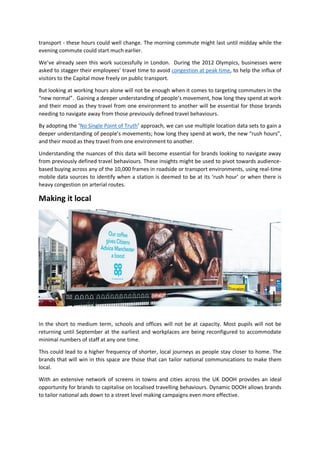 transport - these hours could well change. The morning commute might last until midday while the
evening commute could start much earlier.
We’ve already seen this work successfully in London. During the 2012 Olympics, businesses were
asked to stagger their employees’ travel time to avoid congestion at peak time, to help the influx of
visitors to the Capital move freely on public transport.
But looking at working hours alone will not be enough when it comes to targeting commuters in the
“new normal”. Gaining a deeper understanding of people’s movement, how long they spend at work
and their mood as they travel from one environment to another will be essential for those brands
needing to navigate away from those previously defined travel behaviours.
By adopting the ‘No Single Point of Truth’ approach, we can use multiple location data sets to gain a
deeper understanding of people’s movements; how long they spend at work, the new “rush hours”,
and their mood as they travel from one environment to another.
Understanding the nuances of this data will become essential for brands looking to navigate away
from previously defined travel behaviours. These insights might be used to pivot towards audience-
based buying across any of the 10,000 frames in roadside or transport environments, using real-time
mobile data sources to identify when a station is deemed to be at its ‘rush hour’ or when there is
heavy congestion on arterial routes.
Making it local
In the short to medium term, schools and offices will not be at capacity. Most pupils will not be
returning until September at the earliest and workplaces are being reconfigured to accommodate
minimal numbers of staff at any one time.
This could lead to a higher frequency of shorter, local journeys as people stay closer to home. The
brands that will win in this space are those that can tailor national communications to make them
local.
With an extensive network of screens in towns and cities across the UK DOOH provides an ideal
opportunity for brands to capitalise on localised travelling behaviours. Dynamic DOOH allows brands
to tailor national ads down to a street level making campaigns even more effective.
 