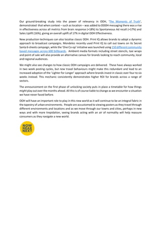 Our ground-breaking study into the power of relevancy in OOH, ‘The Moments of Truth‘,
demonstrated that when context – such as location – was added to DOOH messaging there was a rise
in effectiveness across all metrics from brain response (+18%) to Spontaneous Ad recall (+17%) and
Sales Uplift (16%), giving an overall uplift of 17% in digital OOH Effectiveness.
New production techniques can also localise classic OOH. Print IQ allows brands to adopt a dynamic
approach to broadcast campaigns. Mondelez recently used Print IQ to call out towns on its Secret
Santa 6-sheets campaign, while the ‘One Co-op’ initiative was launched using 150 different community
based messages across 600 billboards. Ambient media formats including street stencils, taxi wraps
and point of sale will also provide an alternative canvas for brands looking to reach community, local
and regional audiences.
We might also see changes to how classic OOH campaigns are delivered. These have always worked
in two week posting cycles, but new travel behaviours might make this redundant and lead to an
increased adoption of the ‘Lighter for Longer’ approach where brands invest in classic over four to six
weeks instead. This mechanic consistently demonstrates higher ROI for brands across a range of
sectors.
The announcement on the first phase of unlocking society puts in place a timetable for how things
might play out over the months ahead. All this is of course liable to change as we encounter a situation
we have never faced before.
OOH will have an important role to play in this new world as it will continue to be an integral fabric in
the tapestry of urban environments. People are accustomed to viewing posters as they travel through
different environments and locations and as we move through our towns and cities, perhaps in new
ways and with more trepidation, seeing brands acting with an air of normality will help reassure
consumers as they navigate a new world.
 
