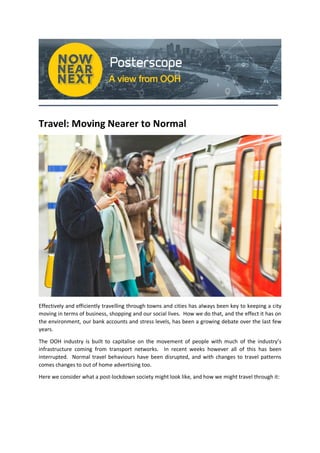 Travel: Moving Nearer to Normal
Effectively and efficiently travelling through towns and cities has always been key to keeping a city
moving in terms of business, shopping and our social lives. How we do that, and the effect it has on
the environment, our bank accounts and stress levels, has been a growing debate over the last few
years.
The OOH industry is built to capitalise on the movement of people with much of the industry’s
infrastructure coming from transport networks. In recent weeks however all of this has been
interrupted. Normal travel behaviours have been disrupted, and with changes to travel patterns
comes changes to out of home advertising too.
Here we consider what a post-lockdown society might look like, and how we might travel through it:
 