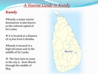 A Tourist Guide to Kandy
Kandy
Kandy-a major tourist
destination-is also known
as the cultural capital of
Sri Lanka.

 It is located at a distance
of 115 km from Colombo.

Kandy is located in a
high elevation and in the
middle of Sri Lanka.                 Kandy


. The best time to come
to the city is from March
through the middle of
May.
 