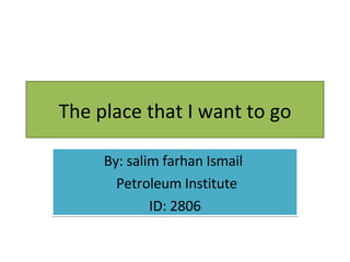 The place that I want to go By: salim farhan Ismail  Petroleum Institute ID: 2806 