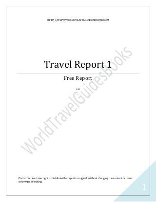 HTTP://WWW.WORLDTRAVELGUIDESBOOKS.COM




                      Travel Report 1
                                        Free Report
                                                   ***
                                                    -




Disclaimer: You have right to distribute the report in original, without changing the content or make
other type of editing.

                                                                                                        1
 