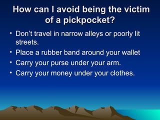 How can I avoid being the victim of a pickpocket? Don’t travel in narrow alleys or poorly lit streets.  Place a rubber band around your wallet  Carry your purse under your arm.  Carry your money under your clothes.  