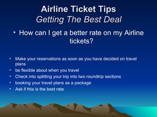 Airline Ticket Tips Getting The Best Deal How can I get a better rate on my Airline tickets? Make your reservations as soon as you have decided on travel plans  be flexible about when you travel  Check into splitting your trip into two roundtrip sections  booking your travel plans as a package Ask if this is the best rate  