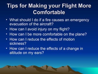 Tips for Making your Flight More Comfortable What should I do if a fire causes an emergency evacuation of the aircraft? How can I avoid injury on my flight? How can I be more comfortable on the plane? How can I reduce the effects of motion sickness? How can I reduce the effects of a change in altitude on my ears? 