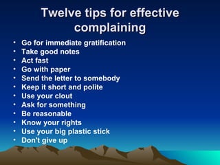 Twelve tips for effective complaining Go for immediate gratification Take good notes Act fast Go with paper Send the letter to somebody Keep it short and polite Use your clout Ask for something Be reasonable Know your rights Use your big plastic stick Don't give up 