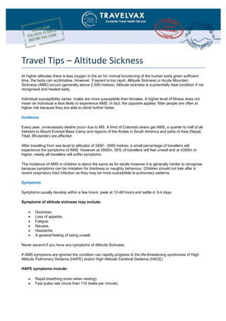 Travel Tips – Altitude Sickness
At higher altitudes there is less oxygen in the air for normal functioning of the human body given sufficient
time, the body can acclimatise. However, if ascent is too rapid, Altitude Sickness or Acute Mountain
Sickness (AMS) occurs (generally above 2,500 metres). Altitude sickness is a potentially fatal condition if not
recognised and treated early.
Individual susceptibility varies: males are more susceptible than females. A higher level of fitness does not
mean an individual is less likely to experience AMS. In fact, the opposite applies: fitter people are often at
higher risk because they are able to climb further faster.
Incidence
Every year, unnecessary deaths occur due to MS. A third of Colorado skiers get AMS, a quarter to half of all
trekkers to Mount Everest Base Camp and regions of the Andes in South America and parts of Asia (Nepal,
Tibet, Bhutanetc) are affected.
After travelling from sea level to altitudes of 2400 - 3000 metres, a small percentage of travellers will
experience the symptoms of AMS. However at 3500m, 50% of travellers will feel unwell and at 4300m or
higher, nearly all travellers will suffer symptoms.
The incidence of AMS in children is about the same as for adults however it is generally harder to recognise
because symptoms can be mistaken for tiredness or naughty behaviour. Children should not trek after a
recent respiratory tract infection as they may be more susceptible to pulmonary oedema.
Symptoms
Symptoms usually develop within a few hours, peak at 12-48 hours and settle in 3-4 days.
Symptoms of altitude sickness may include:
 Dizziness.
 Loss of appetite.
 Fatigue.
 Nausea.
 Headache.
 A general feeling of being unwell.
Never ascend if you have any symptoms of Altitude Sickness.
If AMS symptoms are ignored the condition can rapidly progress to the life-threatening syndromes of High
Altitude Pulmonary Oedema (HAPE) and/or High Altitude Cerebral Oedema (HACE).
HAPE symptoms include:
 Rapid breathing (even when resting).
 Fast pulse rate (more than 110 beats per minute).
 