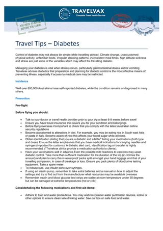 Travel Tips – Diabetes
Control of diabetes may not always be simple while travelling abroad. Climate change, unaccustomed
physical activity, unfamiliar foods, irregular sleeping patterns, inconsistent meal times, high altitude sickness
and stress are just some of the variables which may affect the travelling diabetic.
Managing your diabetes is vital when illness occurs, particularly gastrointestinal illness and/or vomiting.
Travelvax advises diabetics that preparation and planning for diabetic control is the most effective means of
preventing illness, especially if access to medical care may be restricted.
Incidence
Well over 800,000 Australians have self-reported diabetes, while the condition remains undiagnosed in many
others.
Prevention
Pre-flight
Before flying you should:
 Talk to your doctor or travel health provider prior to your trip at least 6-8 weeks before travel
 Ensure you have travel insurance that covers you for your condition and belongings
 Before flying overseas it’simportant to check that you comply with the latest Australian Airline
security regulations
 Become accustomed to alterations in diet. For example, you may be eating rice in South-east Asia
or pasta in Italy. Become aware of how this affects your blood sugar while at home.
 Obtain identification stating that you are a diabetic and a letter* listing your medications (both type
and dose). Ensure the letter emphasises that you have medical indications for carrying needles and
syringes (important for customs). A diabetic alert card, identification tag or bracelet is highly
recommended. (*Travelvax clinics provide a medication authority to clients).
 Have your vaccinations well in advance.Even the possible mild reactions to vaccines may upset
diabetic control. Take more than sufficient medication for the duration of the trip (2–3 times the
amount) and plan to carry this in waterproof packs split amongst your hand luggage and that of your
travelling companion, in case of breakage or loss. Ensure you pack plenty of blood/urine testing
equipment. Take a spare meter.
 To reduce bulk, use insulin pens over syringes.
 If using an insulin pump, remember to take extra batteries and a manual on how to adjust the
settings and try to find out from the manufacturer what resources may be available overseas
 Remember insulin and blood glucose test strips are stable at room temperature under 30 degrees
but can be damaged at extreme temperatures (hot or cold)
Considertaking the following medications and first-aid items:
 Adhere to food and water precautions. You may wish to consider water purification devices, iodine or
other options to ensure clean safe drinking water. See our tips on safe food and water.
 