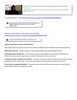 1 Hour Recorded Demo: https://student.gototraining.com/5g3j5/recording/8231850399969589760
20 minute recorded demo on Travel Tracker export reporting:
https://student.gototraining.com/5g3j5/recording/4726403920982125824
Capterra Travel Tracker reviews and testimonials:
http://www.capterra.com/school-administration-software/spotlight/134221/Travel%20Tracker/Cook%20Consulting
White Paper Resources – located in Dropbox under app-gardenApp-Garden MarketingWhite Papers
Controlling the Cost of Field Trips – This white paper discusses the intangible costs associated with field trips and
athletic trips and how automating the process can save the school district time and money.
Customer Case Study – Beaufort County Schools – This paper discusses the savings that Beaufort County School realized
by implementing the Travel Tracker. The transportation director estimates 20 phone calls per trip are saved.
Travel Tracker Calculating Cost Savings – This paper estimates the savings that can be realized by a school district by
automating the field trip and athletic trip process.
 