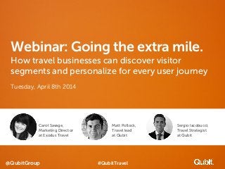 @QubitGroup
Webinar: Going the extra mile.
How travel businesses can discover visitor
segments and personalize for every user journey
Tuesday, April 8th 2014
Carol Savage,
Marketing Director
at Exodus Travel
Matt Pollock,
Travel lead
at Qubit
Sergio Iacobucci,
Travel Strategist
at Qubit
#QubitTravel
 