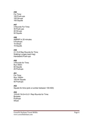 CrossFit  Durham  Travel  WODs   Page  6  
www.crossfitdurham.com
#46
For Time:
100 Push-ups
100 Sit-ups
100 Squats
#47
3 Rounds For Time:
30 Push-ups
40 Sit-ups
50 Squats
#48
AMRAP in 20 minutes:
5 Pushups
10 Situps
15 Squats
#49
21-15-9 Rep Rounds for Time:
Walking Lunges (each leg)
Handstand Push-ups
#50
3 Rounds for Time:
Run 400m
50 Squats
25 Pushups
#51
For Time:
Run 1000m
100 Air Squats
50 Pushups
#52
Squats for time (pick a number between 100-500)
#53
10-9-8-7-6-5-4-3-2-1 Rep Rounds for Time:
Burpees
Pushups
Situps
 