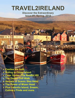 TRAVEL2IRELAND 
Discover the Extraordinary 
Issue #1, Spring, 2014 
 Castles are built… 
 Riding to Omey Island 
 Cnoc Suain –The Restful Hill 
 The Doolin Cliff Walk 
 Secrets of Scenic Slea Head 
 The Power of Mizen Head 
 Plus Valentia Island, Sneem, 
Culinary Finds and more. 
 