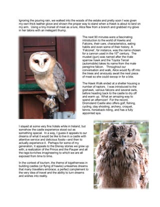 Ignoring the pouring rain, we walked into the woods of the estate and pretty soon I was given 
my own thick leather glove and shown the proper way to stand when a Hawk is about to land on 
my arm. Using a tiny morsel of meat as a lure, Alice flew from a branch and grabbed my glove 
in her talons with an inelegant thump. 
The next 90 minutes were a fascinating 
introduction to the world of Hawks and 
Falcons, their care, characteristics, eating 
habits and even some of their history. A 
‘Falconet’, for instance, was the name chosen 
for a cannon used in the 15th century. The 
musket (gun) was named after the male 
sparrow hawk and the Toyota Tercel 
(automobile) takes its name from the male 
peregrine falcon. Throughout our 
conversation and walk, Alice would fly off into 
the trees and anxiously await the next piece 
of meat so she could swoop in for a bite. 
The Hawk Walk ended at a shelter housing a 
number of raptors. I was introduced to the 
goshawk, various falcons and several owls, 
before heading back to the castle to dry off 
and warm up. What an amazing way to 
spend an afternoon! For the record, 
Dromoland Castle also offers golf, fishing, 
cycling, clay shooting, archery, croquet, 
tennis, horseback riding, and has a fully 
appointed spa. 
I stayed at some very fine hotels while in Ireland, but 
somehow the castle experience stood out as 
something special. In a way, I guess it appeals to our 
dreams of what it would be like to live in a castle with 
attentive service and delicious foods—and then to 
actually experience it. Perhaps for some of my 
generation, it appeals to the Disney stories we grew up 
with; a realization of the Prince and the Pauper and all 
the rags-to-riches imagineering to which we are all 
exposed from time to time. 
In the context of tourism, the theme of togetherness in 
building castles (or flying of hawks) unleashes dreams 
that many travellers embrace; a perfect complement to 
the very idea of travel and the ability to turn dreams 
and wishes into reality. 
 