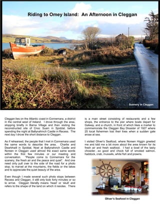 Riding to Omey Island: An Afternoon in Cleggan 
Cleggan lies on the Atlantic coast in Connemara, a district 
in the central west of Ireland. I drove through the area, 
stopping briefly in Barna Village and then visiting the 
reconstructed site of Cnoc Suain in Spiddal, before 
spending the night at Ballynahinch Castle in Recess. The 
next day I drove the short distance to Cleggan. 
As if rehearsed, the people that I met in Connemara used 
the same words to describe the area. Charlie and 
Dearbhaill in Spiddal, Noel at Ballynahinch Castle and 
Noreen in Cleggan used almost the exact same words 
within the first few minutes or our meeting and 
conversation. “People come to Connemara for the 
scenery, the fresh air and the peace and quiet”. And one 
need only pull over to the side of the road for a photo 
stop, to marvel at the mountains, the fields or the lakes 
and to appreciate the quiet beauty of the area. 
Even though I made several such photo stops between 
Recess and Cleggan, it still only took forty minutes or so 
to arrive. Cleggan literally means ‘head’ or ‘skull’ and 
refers to the shape of the land on which it resides. There 
Scenery in Cleggan 
Village 
is a main street consisting of restaurants and a few 
shops, the entrance to the pier where boats depart for 
Galway, and a church, in front of which likes a marker to 
commemorate the Cleggan Bay Disaster of 1927 where 
25 local fishermen lost their lives when a sudden gale 
arose at sea. 
I visited Oliver’s Seafood, where Noreen Higgin greeted 
me and told me a bit more about the area known for its 
fresh air and fresh seafood. I had a bowl of the tasty 
chowder…so good and chock full of smoked salmon, 
haddock, crab, mussels, white fish and prawns. 
Oliver’s Seafood in Cleggan 
 