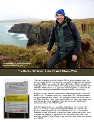Pat Sweeney is the active ingredient in 
making the Cliffs come alive 
The Doolin Cliff Walk: Ireland’s Wild Atlantic Walk 
There are several ways to visit the iconic Cliffs of Moher, including coach tours 
and car rentals. But the most dramatic, meaningful, visual and experiential way 
to visit the Cliffs is to embark on The Doolin Cliff Walk -a 5 ½ km walking trail 
that begins at Gus O’Connor’s Pub in the village of Doolin, and ends at the Cliffs 
of Moher. And the best way to appreciate the walking trail is to walk it with the 
man who is primarily responsible for the trail’s existence: Pat Sweeney. 
Pat grew up in the area with his farm house overlooking the Cliffs. Today, the 
family B &B, “Doonagore Farmhouse”, named after a 15th Century Castle that 
once dominated the area, reflects Pat’s passionate perspective on the value of 
the Cliffs: their history, their meaning and the forces of nature that created them 
and changes them on a daily basis. Pat is the first to admit that this trail 
constitutes Irelands “Wild Atlantic Walk”. 
With Pat’s guidance, he and I walked the mostly gravel trail in January 2014. 
He had to convince 38 local farmers to allow the trail to pass through their 
property. The trail hugs the top of the Cliffs as they rise to 375 feet and then 
higher to 702 feet. We passed by an ancient bridge framing one of the O’Brien 
Castles in the background; a site that not too many visitors see, due to the 
prominent location of Brien’s Tower, a few kilometers away, at the highest point 
on the Cliffs. 
 