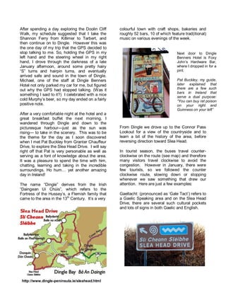 After spending a day exploring the Doolin Cliff 
Walk, my schedule suggested that I take the 
Shannon Ferry from Killimer to Tarbert, and 
then continue on to Dingle. However this was 
the one day of my trip that the GPS decided to 
stop talking to me. So, holding the GPS in my 
left hand and the steering wheel in my right 
hand, I drove through the darkness of a late 
January afternoon, around some pretty hairy 
“S” turns and hairpin turns, and eventually 
arrived safe and sound in the town of Dingle. 
Michael, one of the staff at Dingle Benners 
Hotel not only parked my car for me, but figured 
out why the GPS had stopped talking. (Was it 
something I said to it?) I celebrated with a nice 
cold Murphy’s beer, so my day ended on a fairly 
positive note. 
After a very comfortable night at the hotel and a 
great breakfast buffet the next morning, I 
wandered through Dingle and down to the 
picturesque harbour—just as the sun was 
rising— to take in the scenery. This was to be 
the theme for the day as I soon discovered 
when I met Pat Buckley from Granter Chauffeur 
Drive, to explore the Slea Head Drive. I will say 
right off that Pat is very personable as well as 
serving as a font of knowledge about the area. 
It was a pleasure to spend the time with him, 
chatting, learning and taking in the incredible 
surroundings. Ho hum… yet another amazing 
day in Ireland! 
The name “Dingle” derives from the Irish 
“Daingean Uí Chúis”, which refers to the 
Fortress of the Hussey’s, a Flemish family that 
came to the area in the 13th Century. It’s a very 
colourful town with craft shops, bakeries and 
roughly 52 bars, 10 of which feature trad(itional) 
music on various evenings of the week. 
From Dingle we drove up to the Connor Pass 
Lookout for a view of the countryside and to 
learn a bit of the history of the area, before 
reversing direction toward Slea Head. 
In tourist season, the buses travel counter-clockwise 
on the route (see map) and therefore 
many visitors travel clockwise to avoid the 
congestion. However in January, there were 
few tourists, so we followed the counter 
clockwise route, slowing down or stopping 
whenever we saw something that drew our 
attention. Here are just a few examples: 
Gaeltacht: (pronounced as ‘Gale Tact’) refers to 
a Gaelic Speaking area and on the Slea Head 
Drive, there are several such cultural pockets 
and lots of signs in both Gaelic and English. 
http://www.dingle-peninsula.ie/sleahead.html 
Next door to Dingle 
Benners Hotel is Foxy 
John’s Hardware Bar, 
where I dropped in for a 
pint. 
Pat Buckley, my guide, 
later explained that 
there are a few such 
bars in Ireland that 
serve a dual purpose: 
“You can buy rat poison 
on your right and 
Guinness on your left” 
 