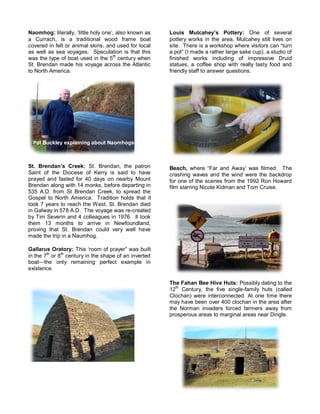 Naomhog: literally, ‘little holy one’, also known as 
a Currach, is a traditional wood frame boat 
covered in felt or animal skins, and used for local 
as well as sea voyages. Speculation is that this 
was the type of boat used in the 5th century when 
St. Brendan made his voyage across the Atlantic 
to North America. 
St. Brendan’s Creek: St. Brendan, the patron 
Saint of the Diocese of Kerry is said to have 
prayed and fasted for 40 days on nearby Mount 
Brendan along with 14 monks, before departing in 
535 A.D. from St Brendan Creek, to spread the 
Gospel to North America. Tradition holds that it 
took 7 years to reach the West. St. Brendan died 
in Galway in 578 A.D. The voyage was re-created 
by Tim Severin and 4 colleagues in 1976. It took 
them 13 months to arrive in Newfoundland, 
proving that St. Brendan could very well have 
made the trip in a Naumhog. 
Gallarus Oratory: This ‘room of prayer” was built 
in the 7th or 8th century in the shape of an inverted 
boat—the only remaining perfect example in 
existence. 
Louis Mulcahey’s Pottery: One of several 
pottery works in the area, Mulcahey still lives on 
site. There is a workshop where visitors can “turn 
a pot” (I made a rather large sake cup), a studio of 
finished works including of impressive Druid 
statues, a coffee shop with really tasty food and 
friendly staff to answer questions. 
Beach, where “Far and Away’ was filmed. The 
crashing waves and the wind were the backdrop 
for one of the scenes from the 1992 Ron Howard 
film starring Nicole Kidman and Tom Cruise. 
The Fahan Bee Hive Huts: Possibly dating to the 
12th Century, the five single-family huts (called 
Clochan) were interconnected. At one time there 
may have been over 400 clochan in the area after 
the Norman invaders forced farmers away from 
prosperous areas to marginal areas near Dingle. 
Pat Buckley explaining about Naomhogs 
 