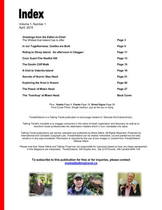 Volume 1, Number 1 
April, 2014 
Greetings from the Editor-in-Chief 
The Wildest that Ireland has to offer 
Page 3 
In our Togetherness, Castles are Built Page 5 
Riding to Omey Island: An afternoon in Cleggan Page 11 
Cnoc Suain-The Restful Hill Page 13 
The Doolin Cliff Walk Page 15 
A Visit to Valentia Island Page 19 
Secrets of Scenic Slea Head Page 21 
Exploring the Knot in Sneem Page 26 
The Power of Mizen Head Page 27 
The ‘Teardrop’ at Mizen Head Back Cover 
Plus: Hotels-Page 4, Foods-Page 18, Street Signs-Page 29 
Front Cover Photo: Dingle Harbour, just as the sun is rising 
Travel2Ireland is a Talking Travel publication to encourage readers to ‘Discover the Extraordinary’. 
Talking Travel’s mandate is to engage consumers in the value of travel, exploration and discovery as well as to 
transform travel professionals into destination masters which in turn, translates into value. 
Talking Travel publications are owned, operated and published by Steve Gillick. All Rights Reserved. Protected by 
International and Canadian Copyright Law. Travel2Ireland can be shared, forwarded, cut and pasted but not sold, 
resold or in any way monetized. Permission is required for the use of any images or content from Travel2Ireland 
©Steve Gillick 
Please note that: Steve Gillick and Talking Travel are not responsible for outcomes based on how any ideas represented 
in this Magazine are interpreted. Travel2Ireland, 500 Duplex Ave., Ste 2210Toronto, ON Canada M4R 1V6 
To subscribe to this publication for free or for inquiries, please contact 
media@talkingtravel.ca 
R 1V6 media@talkingtravel.ca 
 