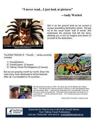 “I never read…I just look at pictures” 
--Andy Warhol 
Get in on the ground level as we pursue a 
unique storytelling destination series. We get 
rid of the usual travel ‘wall of words’ and 
emphasize the pictures that tell the story; 
allowing you in turn to imagine and dream of 
yourself at the destination. 
Graffiti in Galway. Craic (‘crack’) refers to fun, 
conversation, good times and friendship. 
The kabuki influence is emphasized at Aomori’s Warasse 
Nebuta Festival Museum. 
TALKING TRAVEL’S “Travel2…” series currently 
includes 
1) Travel2Ireland 
2) Travel2Japan (2 Issues) 
3) Talking Travel-The Magazine (2 Issues) 
But we are growing month by month. Down the 
road many more destinations will be featured. 
After all, I’ve travelled to 70 countries … 
My first travels took place in 1967—the same year as the Beatles Sgt. Pepper 
album. That alluring line “Picture yourself in a boat on a river with tangerine trees 
and marmalade skies…” captured my imagination and, coincidentally I wrote my 
first travel article during that trip. The power of the imagination and dreams of “I 
would love to…” are the stimulus for travel. The Travel2 series puts it all within 
your mind’s grasp. 
-Steve Gillick, President, Talking Travel 
Subscribe for Free to one or all of the Travel2 Series 
from Talking Travel Publications 
Just say “Subscribe” and send to media@talkingtravel.ca 
 