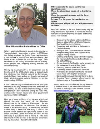 The Wildest that Ireland has to Offer 
When I was invited to spend a week in the country by 
Tourism Ireland, I was excited to return. In 2009 I flew 
into Belfast, explored the Antrim Coast, and then took 
a train to Cork, a bus to Ennis and then Galway, and 
finally a train to Dublin for our last four days. This 
two-week trip left lasting impressions of the scenery, 
music, people, food, shopping, walking and well, just 
about everything! 
On my trip in January 2014, my assignment was to 
travel part of the Wild Atlantic Way, a coastal route 
that stretches from Belfast, around to Connemara, 
south to Mizen Head and on to Kinsale, just south of 
Cork. While the entire route is 2500 km, my portion 
would explore 1100 km. 
It didn’t take me long to understand that the “wild” part 
of the route not only referred to the wind and waters of 
the Atlantic, but also to the untamed energy of local 
entrepreneurs and visionaries along the way who, 
working with Tourism Ireland and other government 
agencies, made it all happen. 
One, out of many highlights of my trip was when I met 
Gerard Kennedy, the owner of the Moorings 
Guesthouse in the village of Portmagee. As we 
chatted over breakfast, he mentioned that he was a 
singer in a trad music group. In researching the Wild 
Atlantic Way, I found the folk song “Come to the 
Brower” which seemed to capture the power of the 
ocean so I asked Gerard if he knew the tune. He not 
only sang it but allowed me to record it. The tune 
stayed with me for the rest of the trip and still creeps 
into my mind when I think of ‘wild’ Ireland: 
Will you come to the bower o’er the free 
boundless ocean 
Where the stupendous waves roll in thundering 
motion 
Where the mermaids are seen and the fierce 
tempest gathers 
To loved Erin the green, the dear land of our 
fathers 
Will you come, will you, will you, will you come to 
the bower? 
As for the “Secrets” of the Wild Atlantic Way, they are 
really dreams and aspirations of individuals that add 
real value to visitors exploring the coast and nearby 
towns. They include: 
 Discovering the hillside settlement of Cnoc 
Suain, a labour of love of Charlie Troy and 
Dearbhaill Standun in Spiddal. 
 The estate walk with Noel at Ballynahinch 
Castle in Recess. 
 Riding an Irish Cobh over the low tide land 
bridge to Omey Island with Siobhan of the 
Cleggan Riding Stables. 
 Chatting and sharing ideas with Pat Sweeney, 
the visionary behind the walk from Doolin to 
the Cliffs of Moher. 
 Conversing with Pat Buckley as he showed me 
the history and drama of Slea Head. 
 Exploring Valentia Island with Gerard. 
 Wandering around Sneem and Kenmare. 
 Witnessing the awesome cliffs and waves at 
Mizen Head with Stephen O’Sullivan. 
 Staying at the elegant Hayfield Manor in Cork 
 Crossing ‘Falconry Lesson’ off my ‘must do’ list 
during my stay at Dromoland Castle. 
Ireland has so much to offer and it’s my pleasure 
to show off some of the memories of my travel. 
For ideas to match your own dreams, contact 
www.tourismireland.com. 
 