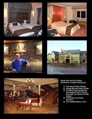 1 2 
3 4 
5 
Aside from the two Castles 
mentioned, I enjoyed staying at… 
1) The House Hotel, Galway 
2) Dingle Benners Hotel, Dingle 
3) The Moorings Guesthouse, 
Portmagee (That’s, Gerard 
Kennedy, the owner and folk 
singer) 
4) The Brook Lane Hotel, 
Kenmare 
5) The Hayfield Manor, Cork 
 