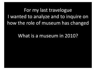 For my last travelogue 
I wanted to analyze and to inquire on 
how the role of museum has changed  

    What is a museum in 2010? 
 