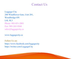 Contact Us 
Luggage City 
200 Windflower Gate, Unit 201, 
Woodbridge ON 
L4L 9L3 
Phone: 905-851-2001 
Fax: 905-265-9568 
sales@luggagecity.ca 
www.luggagecity.ca 
Follow Us on: 
https://www.facebook.com/luggagecity 
https://twitter.com/LuggageCity 

