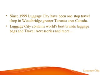 • Since 1999 Luggage City have been one stop travel 
shop in Woodbridge greater Toronto area Canada. 
• Luggage City contains world's best brands luggage 
bags and Travel Accessories and more... 
 