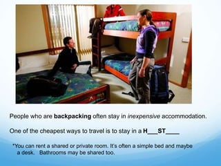 People who are backpacking often stay in inexpensive accommodation.
One of the cheapest ways to travel is to stay in a H___ST____
*You can rent a shared or private room. It’s often a simple bed and maybe
a desk. Bathrooms may be shared too.
 