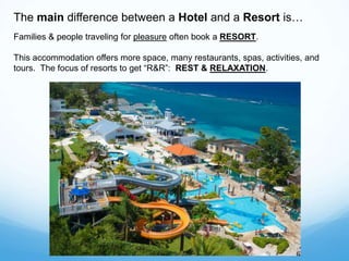 The main difference between a Hotel and a Resort is…
Families & people traveling for pleasure often book a RESORT.
This accommodation offers more space, many restaurants, spas, activities, and
tours. The focus of resorts to get “R&R”: REST & RELAXATION.
 