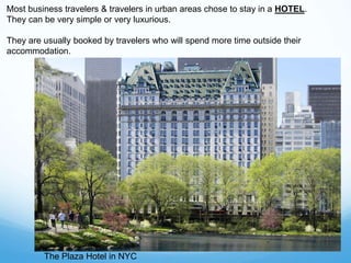 The Plaza Hotel in NYC
Most business travelers & travelers in urban areas chose to stay in a HOTEL.
They can be very simple or very luxurious.
They are usually booked by travelers who will spend more time outside their
accommodation.
 